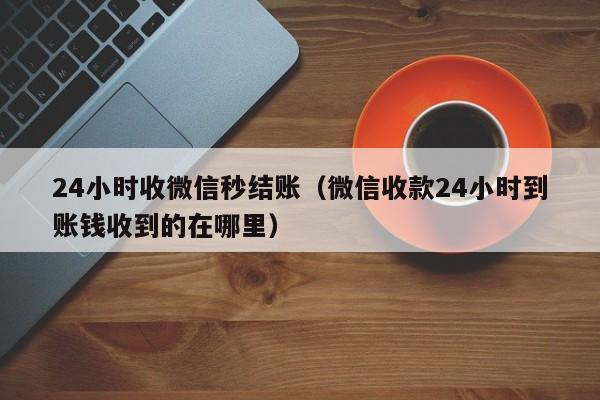 24小时收微信秒结账（微信收款24小时到账钱收到的在哪里）