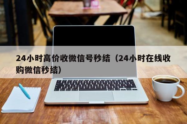 24小时高价收微信号秒结（24小时在线收购微信秒结）