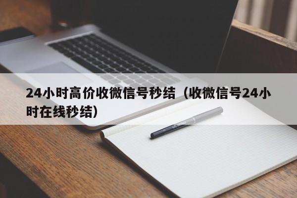 24小时高价收微信号秒结（收微信号24小时在线秒结）