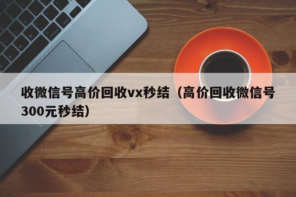 收微信号高价回收vx秒结（高价回收微信号300元秒结）