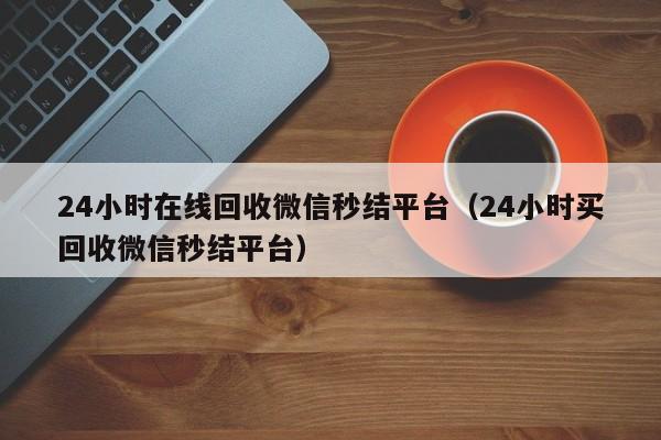 24小时在线回收微信秒结平台（24小时买回收微信秒结平台）