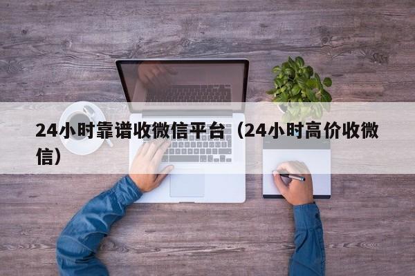 24小时靠谱收微信平台（24小时高价收微信）