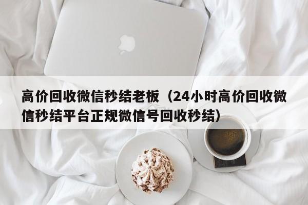 高价回收微信秒结老板（24小时高价回收微信秒结平台正规微信号回收秒结）