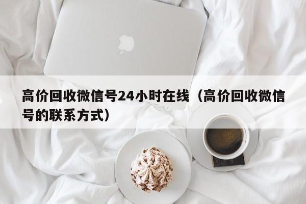 高价回收微信号24小时在线（高价回收微信号的联系方式）