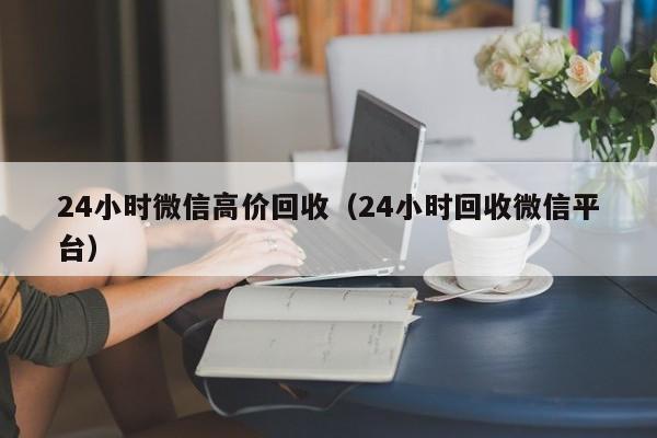 24小时微信高价回收（24小时回收微信平台）