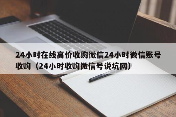 24小时在线高价收购微信24小时微信账号收购（24小时收购微信号说坑网）