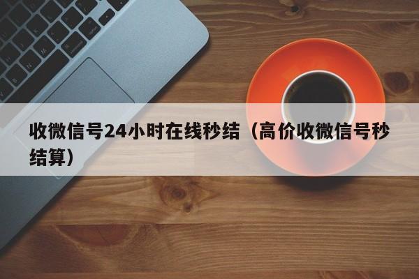 收微信号24小时在线秒结（高价收微信号秒结算）